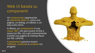 Licenza Creative Commons
Attribuzione - Non commerciale - Non opere derivate 3.0 Unported
Web UI basata su
componenti
Un componente rappresenta
un elemento della UI, come una
pagina, un dialog, un tabset, o un
data entry form.
In Blazor, un componente è una
classe .NET, che può essere scritta a
mano (un file .cs) o più comunemente
tramite una pagina di markup Razor
(un file .cshtml).
I componenti possono essere
nidificati, riutilizzati e condivisi tra
progetti.
 