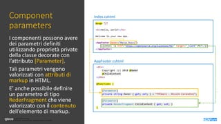 Licenza Creative Commons
Attribuzione - Non commerciale - Non opere derivate 3.0 Unported
Licenza Creative Commons
Attribuzione - Non commerciale - Non opere derivate 3.0 Unported
Component
parameters
I componenti possono avere
dei parametri definiti
utilizzando proprietà private
della classe decorate con
l’attributo [Parameter].
Tali parametri vengono
valorizzati con attributi di
markup in HTML.
E’ anche possibile definire
un parametro di tipo
RederFragment che viene
valorizzato con il contenuto
dell’elemento di markup.
AppFooter.cshtml
Index.cshtml
 