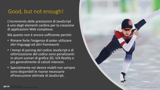 Licenza Creative Commons
Attribuzione - Non commerciale - Non opere derivate 3.0 Unported
Good, but not enough!
L’incremento delle prestazioni di JavaScript
è uno degli elementi cardine per la creazione
di applicazioni Web complesse.
Ma questo non è ancora sufficiente perché:
• Rimane forte l’esigenza di poter utilizzare
altri linguaggi ed altri framework.
• I tempi di parsing del codice JavaScript e di
ottimizzazione del codice sono penalizzanti
in alcuni scenari di grafica 3D, V/A Reality e
più generalmente di calcoli intensivi.
• Specialmente nei device mobili non sempre
sono disponibili le risorse necessarie
all’esecuzione ottimale di JavaScript.
 