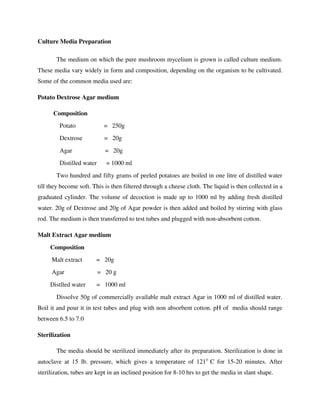 Culture Media Preparation
The medium on which the pure mushroom mycelium is grown is called culture medium.
These media vary widely in form and composition, depending on the organism to be cultivated.
Some of the common media used are:
Potato Dextrose Agar medium
Composition
Potato = 250g
Dextrose = 20g
Agar = 20g
Distilled water = 1000 ml
Two hundred and fifty grams of peeled potatoes are boiled in one litre of distilled water
till they become soft. This is then filtered through a cheese cloth. The liquid is then collected in a
graduated cylinder. The volume of decoction is made up to 1000 ml by adding fresh distilled
water. 20g of Dextrose and 20g of Agar powder is then added and boiled by stirring with glass
rod. The medium is then transferred to test tubes and plugged with non-absorbent cotton.
Malt Extract Agar medium
Composition
Malt extract = 20g
Agar = 20 g
Distlled water = 1000 ml
Dissolve 50g of commercially available malt extract Agar in 1000 ml of distilled water.
Boil it and pour it in test tubes and plug with non absorbent cotton. pH of media should range
between 6.5 to 7.0
Sterilization
The media should be sterilized immediately after its preparation. Sterilization is done in
autoclave at 15 lb. pressure, which gives a temperature of 121o
C for 15-20 minutes. After
sterilization, tubes are kept in an inclined position for 8-10 hrs to get the media in slant shape.
 