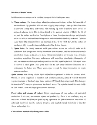 Isolation of Pure Culture
Initial mushroom cultures can be obtained by any of the following two ways:
1. Tissue culture: For tissue culture, a healthy mushroom with intact veil on the lower side of
the mushroom cap (pileus) is selected from cropping trays or bags. Lower portion of the stem
is cut with a sharp knife and washed with running tap water to remove traces of soil or
compost adhering to it. This is then dipped in 0.1 percent solution of HgCl2 for 30-60
seconds for surface sterilization. Small pieces of tissue from junction of stipe and pileus is
taken out with a sterilized inoculating needle and transferred aseptically to Potato Dextrose
Agar slants. The inoculated tubes are incubated at 25±1o
C for 10-15 days, till the surface of
medium is fully covered with mycelial growth of the desired fungus.
2. Spore Print: For raising mono or multi spore culture, spores are collected under sterile
conditions from a large sized healthy mushroom with intact veil. The mushroom after surface
disinfection process as described in tissue culture is mounted on a wire stand over a petridish
containing a sterilized filter paper and covered with a sterilized glass beaker. On opening of
veil, the spores are discharged and deposited on the filter paper in petridish. This spore mass
is known as spore print. This spore mass can be kept under sterilized conditions in a
refrigerator for further use. These spores may be used for direct inoculation on potato
dextrose medium.
Spore culture: For raising culture, spore suspension is prepared in sterilized distilled water.
One ml. of spore suspension is mixed in each test tube containing about 5-7 ml of sterilized
wheat extract agar or Lambert's agar liquid medium (450
C) and slant are prepared. The slants are
incubated at 280
C for spore germination for about 2 weeks. The mycelial threads become visible
on slant surface. Then the single spore cultures are raised.
Preservation and storage of culture: Proper maintenance of pure cultures of cultivated
mushrooms is necessary to maintain vigour and productivity. There is no satisfactory way to
check and evaluate the quality of spawn by any rapid or on the spot examination. The strains of
cultivated mushroom must be suitably preserved and carefully tested from time to time for
vigour and productivity.
Conventional methods of culture preservation
 