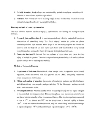 1. Periodic transfer: Stock cultures are maintained by periodic transfer on a suitable solid
substrate or natural/semi -synthetic agar media.
2. Isolation: Pure cultures are raised by using single or mass basidiospore isolation or tissue
culture technique from freshly harvested fruit bodies.
Freezing methods of culture preservation
The most effective methods are freeze-drying (Lyophilization) and freezing and storing in liquid
nitrogen.
1. Freeze-drying and freezing: It is most economical and effective method of long-term
preservation of sporulating fungi. For freeze drying, strains are grown on plates
containing suitable agar medium. Three plugs of the advancing edge of the culture are
removed with the help of a 5 mm sterile cork borer and transferred in heavy-walled
borosillicate glass ampules for freeze-drying and storing in liquid nitrogen.
2. Cryogenic freezing: Drying and freezing methods of preservation may cause freezing
injury to biological systems. There are compounds that protect living cells and organisms
against damage due to freezing and thawing.
Method of Cryogenic Freezing
1. Preparation of Cultures: The culture is raised on agar slants. At optimum production of
mycelium, slants are flooded with 10% glycerol or 5% DMSO and gently scraped to
obtain a suspension for freezing
2. Filling and sealing of ampules: Suspension of mushroom cultures are filled in heavy
walled borosilicate glass ampules and precooled to 50
C for 30 minutes and then sealed
with a semi-automatic sealer.
3. Freezing of cultures: Ampules can be frozen by dipping directly into the liquid nitrogen
or by controlled freezing procedure. The ampules placed onto aluminium cans in boxes
are placed into the chamber of the programmed freezer. The freezing rate is programmed
to cool at 10
C per minute to -350
C and the temperature is lowered rapidly to below
-1000
C. After the ampules have been frozen, they are immediately transferred to storage
in liquid nitrogen at -1960
C or liquid nitrogen vapour storage at -150 to -1800
C.
 