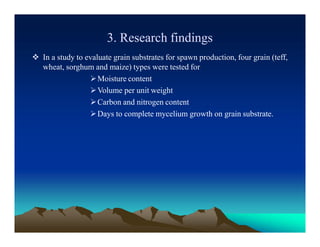 3. Research findings
 In a study to evaluate grain substrates for spawn production, four grain (teff,
wheat, sorghum and maize) types were tested for
Moisture content
Volume per unit weight
Carbon and nitrogen content
Days to complete mycelium growth on grain substrate.
 