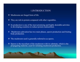 1.INTRODUCTION
 Mushrooms are fungal form of life.
 They are rich in protein compared with other vegetables.
 Its production is one of the most promising and highly desirable activities
in developing countries to reduce protein malnutrition.
 Mushroom cultivation has two main phases, spawn production and fruiting
body production.
 The mushroom seed is generally referred to as spawn.
 Spawn is the mycelium of the mushroom with its substrate, which is the
propagating material, used for initiating mushroom production.
 
