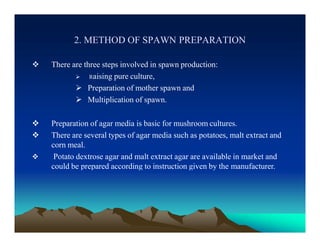 2. METHOD OF SPAWN PREPARATION
 There are three steps involved in spawn production:
 Raising pure culture,
 Preparation of mother spawn and
 Multiplication of spawn.
 Preparation of agar media is basic for mushroom cultures.
 There are several types of agar media such as potatoes, malt extract and
corn meal.
 Potato dextrose agar and malt extract agar are available in market and
could be prepared according to instruction given by the manufacturer.
 