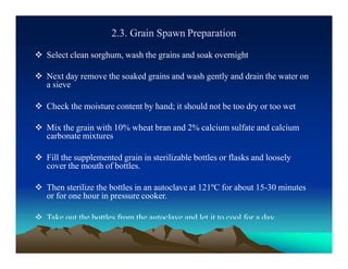 2.3. Grain Spawn Preparation
 Select clean sorghum, wash the grains and soak overnight
 Next day remove the soaked grains and wash gently and drain the water on
a sieve
 Check the moisture content by hand; it should not be too dry or too wet
 Mix the grain with 10% wheat bran and 2% calcium sulfate and calcium
carbonate mixtures
 Fill the supplemented grain in sterilizable bottles or flasks and loosely
cover the mouth of bottles.
 Then sterilize the bottles in an autoclave at 121ºC for about 15-30 minutes
or for one hour in pressure cooker.
 Take out the bottles from the autoclave and let it to cool for a day.
 
