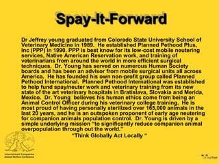 Spay-It-Forward
Dr Jeffrey young graduated from Colorado State University School of
Veterinary Medicine in 1989. He established Planned Pethood Plus,
Inc (PPP) in 1990. PPP is best know for its low-cost mobile neutering
services, Native American Reservation work, and training of
veterinarians from around the world in more efficient surgical
techniques. Dr. Young has served on numerous Human Society
boards and has been an advisor from mobile surgical units all across
America. He has founded his own non-profit group called Planned
Pethood International. Planned Pethood International was established
to help fund spay/neuter work and veterinary training from its new
state of the art veterinary hospitals in Bratislava, Slovakia and Merida,
Mexico. Dr. Young believes his human ethics come from being an
Animal Control Officer during his veterinary college training. He is
most proud of having personally sterilized over 165,000 animals in the
last 20 years, and he is an outspoken proponent of early age neutering
for companion animals population control. Dr. Young is driven by a
simple underlying mission “to significantly reduce companion animal
overpopulation through out the world.”
                     “Think Globally Act Locally “
 