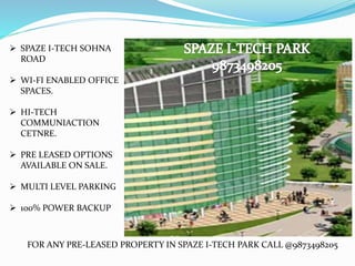  SPAZE I-TECH SOHNA
ROAD
 WI-FI ENABLED OFFICE
SPACES.
 HI-TECH
COMMUNIACTION
CETNRE.
 PRE LEASED OPTIONS
AVAILABLE ON SALE.
 MULTI LEVEL PARKING
 100% POWER BACKUP
FOR ANY PRE-LEASED PROPERTY IN SPAZE I-TECH PARK CALL @9873498205
 