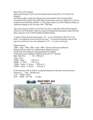 Spaze Privy AT4 Gurgaon
Spaze group brings to you its new Residential Project Spaze Privy AT4 Sector 84,
Gurgaon.
This Project offers world class infrastructure and amenities like Swimming Pool,
Community Hall, Health Club, Kid's Play Ground and several extra. Spaze Privy AT4 are
located on the Soha Road, and NH - 8. This project offers 2,3,4 and 5 Bedroom High rise
Apartment ranging in the size from 1465 - 3200 Sqft.

The success history of Spaze can be felt if you take a walk down Sohna Road Gurgaon
where you will find Spaze’s three key projects including the head quarters apart from the
other 5 projects on the 150 M Southern Peripheral Road.

A radius of 5kms from the latest project, AT – 4, you will find more than five 5 star
hotels, 10 residential colonies like this one and 7 – 8 commercial projects ready by the
time you would move into your apartment in ‘AT – 4’ or put it up on rent.

Salient Features:
2 BR + study / 3 BR / 3BR + study / 4BR + Servant and luxury penthouses.
Modular Kitchen, Split Air Conditioning & Modern elevators.
Health club, Swimming pool, Big playground for children.
Landscaped Areas, Jogging & Walking Tracks & 24* 7 Security
Basic Sale Price    :     Rs. 3480/sq. ft.
Areas Sizes
2 BHK +Study          : 1465 sq. ft
3BHK + S. Toilet      : 1745 sq .ft
3 BHK + Study + S. Room : 2070 sq. ft
4 BHK + Study + S. Room : 2670 sq. ft

In the first phase sell we shall be accepting bookings for the below mentioned units :-
Size(sq.ft.)    Type Booking amt
1745 3 BHK 5 Lakhs
2070 3 BHK + ST+ SR             6 Lakhs
 