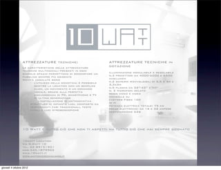 ATTREZZATURE tecniche:                          ATTREZZATURE TECNICHE in
                 Le caratteristiche delle attrezzature           dotazione
                 tecniche multimediali presenti in ogni
                 singolo spazio permettono di soddisfare un      Illuminazione modulabile e regolabile
                 pubblico sempre più esigente                    n.3 proiettori da 4000-5000 e 6500
                 Novità assolute sono                            ansilumen
                     -! l'utilizzo della domotica: è possibile   n.2 schermi riavvolgibili di 5,5 x 4m e
                        gestire la location con un semplice      3,3x3m
                        click, un movimento o un comando         n.5 plasma da 32”-42” e 50”
                        vocale, grazie alla perfetta             n. 2 microfoni gelato
                        convergenza di PC, smartphone e TV       regia video e video
                        di ultima generazione                    consolle dj
                     -!    l'installazione di un’innovativa      fastweb Fibra 100
                     struttura di impianto luci, composto da     wi fi
                     performanti fari tradizionali, teste        potenza elettrica totale: 75 kw
                     mobili e luci stroboscopiche                prese elettriche: da 16 e 32 ampere
                                                                 certificazione 626




                 10 Watt é tutto ciò che non ti aspetti ma tutto ciò che hai sempre sognato

                 10watt Location
                 Via G.Watt 10
                 tel. 02 89151931
                 mob.340.1879902
                 www.10watt.it 
                 www.antonioschiavano.it


giovedì 4 ottobre 2012
 