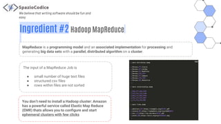 We believe that writing software should be fun and
easy
Ingredient #2 Hadoop MapReduce
MapReduce is a programming model and an associated implementation for processing and
generating big data sets with a parallel, distributed algorithm on a cluster.
The input of a MapReduce Job is
● small number of huge text files
● structured csv files
● rows within files are not sorted
You don’t need to install a Hadoop cluster: Amazon
has a powerful service called Elastic Map Reduce
(EMR) thats allows you to configure and start
ephemeral clusters with few clicks
 