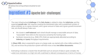 We believe that writing software should be fun and
easy
Ingredient #3 Apache Solr: challenges
The main infrastructural challenge of the Solr cluster is related to data, the initial size, and the
expected growth rate. Solr requires creating the distributed index with a predefined number of
slices (shards), so in a given moment, with a given amount of data and a given growth/increment
rate, we should always make sure
● the cluster is well-balanced: each shard should manage a reasonable amount of data;
“reasonable” here refers to the resources owned by the hosting node
● hardware resources (e.g., RAM, CPU, Disk) are appropriately allocated according to
indexing and query throughput requirements
In Share-VDE, data is expected to grow on a large scale: we started with a few million entities (15-
20), and we know the production system will hold more or less two billion documents.
Estimating in advance a cluster that should hold such an amount of data is quite complex; the
under/over estimation is a high risk with could lead to relevant consequences in terms of money.
 