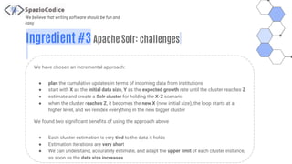 We believe that writing software should be fun and
easy
Ingredient #3 Apache Solr: challenges
We have chosen an incremental approach:
● plan the cumulative updates in terms of incoming data from institutions
● start with X as the initial data size, Y as the expected growth rate until the cluster reaches Z
● estimate and create a Solr cluster for holding the X-Z scenario
● when the cluster reaches Z, it becomes the new X (new initial size), the loop starts at a
higher level, and we reindex everything in the new bigger cluster
We found two significant benefits of using the approach above
● Each cluster estimation is very tied to the data it holds
● Estimation iterations are very short
● We can understand, accurately estimate, and adapt the upper limit of each cluster instance,
as soon as the data size increases
 