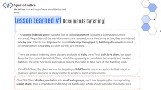 We believe that writing software should be fun and
easy
Lesson Learned #1 Documents Batching
The atomic indexing unit in Apache Solr is called Document (actually a SolrInputDocument
instance). Regardless of the way documents are received, once they arrive in Solr, they are indexed
one by one. Clients can improve the overall indexing throughput by batching documents instead
of sending them separately as soon as they are created.
There are several indexing client classes available in Solrj, the official Solr Java client, but apart
from the ConcurrentUpdateSolrClient, which transparently accumulates documents and creates
batches, the other SolrClient subclasses require the caller to take care of that batching work.
CloudSolrClient, the client we use for targeting a SolrCloud is not an exception to that rule; in a
massive update scenario, is always better to create a batch of documents
CloudSolrClient divides your batch into small sub-groups, each one targeting the corresponding
leader shard. This is important for defining the batch size, which should consider the cluster size.
 