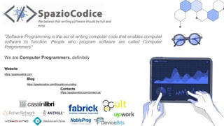 We believe that writing software should be fun and
easy
Website
https://spaziocodice.com
Blog
https://spaziocodice.com/thoughts-on-coding
Contacts
https://spaziocodice.com/contact-us/
"Software Programming is the act of writing computer code that enables computer
software to function. People who program software are called Computer
Programmers"
We are Computer Programmers, definitely
 