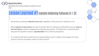 We believe that writing software should be fun and
easy
Lesson Learned #1 Isolate Indexing Failures (1 / 3)
Documents are always indexed one by one, regardless if they are sent in batches or not.
When batches of documents are sent to Apache Solr for indexing, by default the process stops at
the first failure, therefore skipping the remaining documents. This behavior is counterintuitive
because the operation result is unpredictable from a client’s perspective.
In an ideal world, there should be zero indexing failures, but in reality, errors happen for many
reasons, that are not always under our direct control.
 
