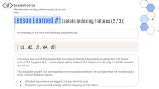 We believe that writing software should be fun and
easy
Lesson Learned #1 Isolate Indexing Failures (2 / 3)
For example, if we have the following document list:
The actual sub-set of documents that are indexed changes depending on where the first failure
occurs: if it happens at d1, no document will be indexed; if it happens on d2, only d1 will be indexed,
and so on.
That could be good if that corresponds to the expected behavior. In our case what we needed was a
more “lenient” behavior where:
● all failed documents are logged (not just the first one)
● the batch is processed entirely, without stopping at first failure
 