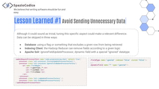We believe that writing software should be fun and
easy
Lesson Learned #1 Avoid Sending Unnecessary Data
Although it could sound as trivial, tuning this specific aspect could make a relevant difference.
Data can be skipped in three ways:
● Database: using a flag or something that excludes a given row from being retrieved
● Indexing Client: the Hadoop Reducer can remove fields according to a given logic
● Apache Solr: IgnoreFieldUpdateProcessor, dynamic field with a special “ignored” datatype
 