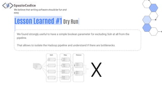 We believe that writing software should be fun and
easy
Lesson Learned #1 Dry Run
We found strongly useful to have a simple boolean parameter for excluding Solr at all from the
pipeline.
That allows to isolate the Hadoop pipeline and understand if there are bottlenecks.
X
 