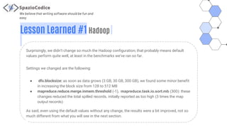 We believe that writing software should be fun and
easy
Lesson Learned #1 Hadoop
Surprisingly, we didn’t change so much the Hadoop configuration; that probably means default
values perform quite well, at least in the benchmarks we’ve ran so far.
Settings we changed are the following:
● dfs.blocksize: as soon as data grows (3 GB, 30 GB, 300 GB), we found some minor benefit
in increasing the block size from 128 to 512 MB
● mapreduce.reduce.merge.inmem.threshold (-1), mapreduce.task.io.sort.mb (300): these
changes reduced the total spilled records, initially reported as too high (3 times the map
output records)
As said, even using the default values without any change, the results were a bit improved, not so
much different from what you will see in the next section.
 