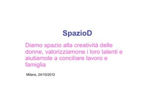 SpazioD
Diamo spazio alla creatività delle
donne, valorizziamone i loro talenti e
aiutiamole a conciliare lavoro e
famiglia
Milano, 24/10/2012
 