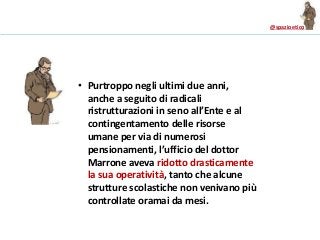 @spazioetico
• Purtroppo negli ultimi due anni,
anche a seguito di radicali
ristrutturazioni in seno all’Ente e al
contingentamento delle risorse
umane per via di numerosi
pensionamenti, l’ufficio del dottor
Marrone aveva ridotto drasticamente
la sua operatività, tanto che alcune
strutture scolastiche non venivano più
controllate oramai da mesi.
 
