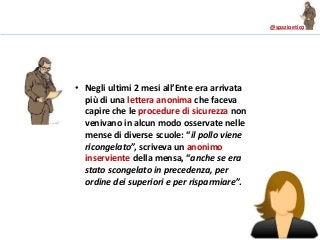 @spazioetico
• Negli ultimi 2 mesi all’Ente era arrivata
più di una lettera anonima che faceva
capire che le procedure di sicurezza non
venivano in alcun modo osservate nelle
mense di diverse scuole: “il pollo viene
ricongelato”, scriveva un anonimo
inserviente della mensa, “anche se era
stato scongelato in precedenza, per
ordine dei superiori e per risparmiare”.
 