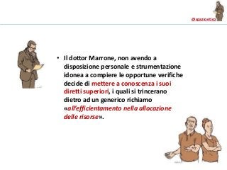 @spazioetico
• Il dottor Marrone, non avendo a
disposizione personale e strumentazione
idonea a compiere le opportune verifiche
decide di mettere a conoscenza i suoi
diretti superiori, i quali si trincerano
dietro ad un generico richiamo
«all’efficientamento nella allocazione
delle risorse».
 