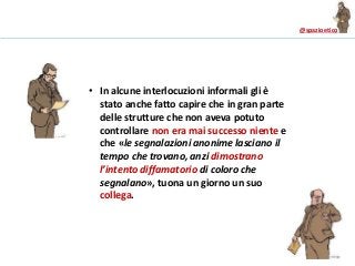 @spazioetico
• In alcune interlocuzioni informali gli è
stato anche fatto capire che in gran parte
delle strutture che non aveva potuto
controllare non era mai successo niente e
che «le segnalazioni anonime lasciano il
tempo che trovano, anzi dimostrano
l’intento diffamatorio di coloro che
segnalano», tuona un giorno un suo
collega.
 