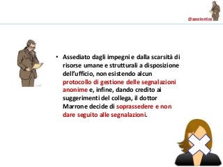 @spazioetico
• Assediato dagli impegni e dalla scarsità di
risorse umane e strutturali a disposizione
dell’ufficio, non esistendo alcun
protocollo di gestione delle segnalazioni
anonime e, infine, dando credito ai
suggerimenti del collega, il dottor
Marrone decide di soprassedere e non
dare seguito alle segnalazioni.
 