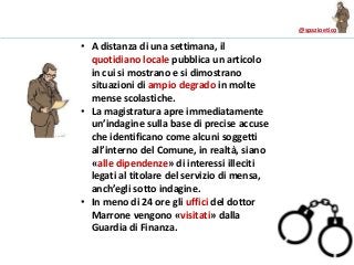 @spazioetico
• A distanza di una settimana, il
quotidiano locale pubblica un articolo
in cui si mostrano e si dimostrano
situazioni di ampio degrado in molte
mense scolastiche.
• La magistratura apre immediatamente
un’indagine sulla base di precise accuse
che identificano come alcuni soggetti
all’interno del Comune, in realtà, siano
«alle dipendenze» di interessi illeciti
legati al titolare del servizio di mensa,
anch’egli sotto indagine.
• In meno di 24 ore gli uffici del dottor
Marrone vengono «visitati» dalla
Guardia di Finanza.
 