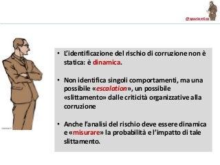 @spazioetico
• L’identificazione del rischio di corruzione non è
statica: è dinamica.
• Non identifica singoli comportamenti, ma una
possibile «escalation», un possibile
«slittamento» dalle criticità organizzative alla
corruzione
• Anche l’analisi del rischio deve essere dinamica
e «misurare» la probabilità e l’impatto di tale
slittamento.
 