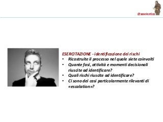 @spazioetico
ESERCITAZIONE - identificazione dei rischi
• Ricostruite il processo nel quale siete coinvolti
• Quante fasi, attività e momenti decisionali
riuscite ad identificare?
• Quali rischi riuscite ad identificare?
• Ci sono dei casi particolarmente rilevanti di
«escalation»?
 