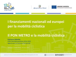 Francesco Valentini | I finanziamento nazionali ed europei per la mobilità ciclistica1 Roma, Spazio Europa | 28 marzo 2017
Sala Spazio Europa. Roma, 28 marzo 2017
I finanziamenti nazionali ed europei
per la mobilità ciclistica
Il PON METRO e la mobilità ciclistica
Francesco Valentini
PON Città Metropolitane 2014-2020
Agenzia per la Coesione Territoriale
 