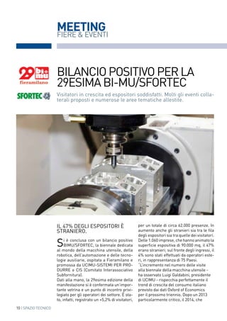 10 | SPAZIO TECNICO
MEETING
Visitatori in crescita ed espositori soddisfatti. Molti gli eventi colla-
terali proposti e numerose le aree tematiche allestite.
bilanciopositivoperla
29esimaBI-MU/SFORTEC
per un totale di circa 62.000 presenze. In
aumento anche gli stranieri sia tra le fila
degli espositori sia tra quelle dei visitatori.
Delle 1.060 imprese, che hanno animato la
superficie espositiva di 90.000 mq, il 47%
erano stranieri; sul fronte degli ingressi, il
4% sono stati effettuati da operatori este-
ri, in rappresentanza di 75 Paesi.
“L’incremento nel numero delle visite
alla biennale della macchina utensile -
ha osservato Luigi Galdabini, presidente
di UCIMU - rispecchia perfettamente il
trend di crescita del consumo italiano
previsto dai dati Oxford of Economics
per il prossimo triennio. Dopo un 2013
particolarmente critico, il 2014, che
Il 47% degli espositori è
straniero.
Si è conclusa con un bilancio positivo
BIMU/SFORTEC, la biennale dedicata
al mondo della macchina utensile, della
robotica, dell’automazione e delle tecno-
logie ausiliarie, ospitata a Fieramilano e
promossa da UCIMU-SISTEMI PER PRO-
DURRE e CIS (Comitato Interassociativo
Subfornitura).
Dati alla mano, la 29esima edizione della
manifestazione si è confermata un’impor-
tante vetrina e un punto di incontro privi-
legiato per gli operatori dei settore. È sta-
to, infatti, registrato un +5,2% di visitatori,
FIERE & EVENTI
 