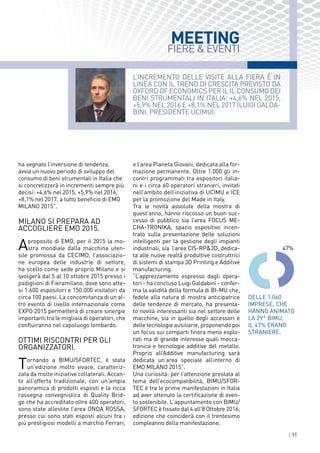 | 11
L’incremento delle visite Alla fiera è in
linea con il trend di crescita previsto da
Oxford of Economics per il Il consumo dei
beni strumentali in Italia: +4,6% nel 2015,
+5,9% nel 2016 e +8,1% nel 2017 (LUIGI GALDA-
BINI, PRESIDENTE UCIMU).
MEETING
FIERE & EVENTI
ha segnato l’inversione di tendenza,
avvia un nuovo periodo di sviluppo del
consumo di beni strumentali in Italia che
si concretizzerà in incrementi sempre più
decisi: +4,6% nel 2015, +5,9% nel 2016,
+8,1% nel 2017, a tutto beneficio di EMO
MILANO 2015”.
MILANO SI PREPARA AD
accogliere EMO 2015.
Aproposito di EMO, per il 2015 la mo-
stra mondiale dalla macchina uten-
sile promossa da CECIMO, l’associazio-
ne europea delle industrie di settore,
ha scelto come sede proprio Milano e si
svolgerà dal 5 al 10 ottobre 2015 presso i
padiglioni di Fieramilano, dove sono atte-
si 1.600 espositori e 150.000 visitatori da
circa 100 paesi. La concomitanza di un al-
tro evento di livello internazionale come
EXPO 2015 permetterà di creare sinergie
importanti tra le migliaia di operatori, che
confluiranno nel capoluogo lombardo.
ottimi riscontri per gli
organizzatori.
Tornando a BIMU/SFORTEC, è stata
un’edizione molto vivace, caratteriz-
zata da molte iniziative collaterali. Accan-
to all’offerta tradizionale, con un’ampia
panoramica di prodotti esposti e la ricca
rassegna convegnistica di Quality Brid-
ge che ha accreditato oltre 400 operatori,
sono state allestite l’area ONDA ROSSA,
presso cui sono stati esposti alcuni tra i
più prestigiosi modelli a marchio Ferrari,
e l’area Pianeta Giovani, dedicata alla for-
mazione permanente. Oltre 1.000 gli in-
contri programmati tra espositori italia-
ni e i circa 60 operatori stranieri, invitati
nell’ambito dell’iniziativa di UCIMU e ICE
per la promozione del Made in Italy.
Tra le novità assolute della mostra di
quest’anno, hanno riscosso un buon suc-
cesso di pubblico sia l’area FOCUS ME-
CHA-TRONIKA, spazio espositivo incen-
trato sulla presentazione delle soluzioni
intelligenti per la gestione degli impianti
industriali, sia l’area CIS-RP&3D, dedica-
ta alle nuove realtà produttive costruttrici
di sistemi di stampa 3D Printing e Additive
manufacturing.
“L’apprezzamento espresso dagli opera-
tori - ha concluso Luigi Galdabini - confer-
ma la validità della formula di BI-MU che,
fedele alla natura di mostra anticipatrice
delle tendenze di mercato, ha presenta-
to novità interessanti sia nel settore delle
macchine, sia in quello degli accessori e
delle tecnologie ausiliarie, proponendo poi
un focus sui comparti finora meno esplo-
rati ma di grande interesse quali mecca-
tronica e tecnologie additive del metallo.
Proprio all’Additive manufacturing sarà
dedicata un’area speciale all’interno di
EMO MILANO 2015”.
Una curiosità: per l’attenzione prestata al
tema dell’ecocompatibilità, BIMU/SFOR-
TEC è tra le prime manifestazioni in Italia
ad aver ottenuto la certificazione di even-
to sostenibile. L'appuntamento con BIMU/
SFORTEC è fissato dal 4 all’8 Ottobre 2016,
edizione che coinciderà con il trentesimo
compleanno della manifestazione.
Delle 1.060
imprese, che
hanno animato
la 29^ BIMU,
il 47% erano
stranierE.
47%
 