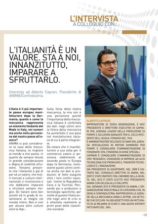 | 13| 13
L'italianità è un
valore. Sta a noi,
innanzitutto,
imparare a
sfruttarlo.
A COLLOQUIO CON...
L’INTERVISTA
ALBERTO CAPRARI
imprenditore di terza generazione, è Vice
Presidente e Direttore Esecutivo di CAPRA-
RI SpA, azienda leader nella produzione di
pompe e soluzioni avanzate per il Ciclo Inte-
grato dell'Acqua, fondata nel 1945.
è Amministratore Delegato di SWM SpA, azien-
da specializzata in motori sommersi per
pompe e Consigliere d'Amministrazione di
FondMatic SpA, fonderia di ghise speciali.
Caprari è Consigliere d'Amministrazione di
CRIT Research, consorzio di imprese ad alta
tecnologiachepromuoveiltransfertecno-
logico e l'innovazione.
Già Presidente di Assopompe, nel 2008 è en-
trato nel Consiglio Direttivo di ANIMA, nel
2009 è stato invitato fra i membri della Giun-
ta. Nel 2010 è stato eletto Vice Presidente
ANIMA con delega allo sviluppo.
DAL gennaio 2015 è presidente di anima, l'or-
ganizzazione industriale di categoria che, in
seno a Confindustria, rappresenta le azien-
de della meccanica varia e affine, un setto-
recheoccupa194.000addettiperunfattura-
to di 40 miliardi di euro e una quota export/
fatturato del  58%.
Intervista ad Alberto Caprari, Presidente di
ANIMA/Confindustria.
L’Italia è il più importan-
te paese europeo mani-
fatturiero dopo la Ger-
mania; quanto e come la
meccanica rappresenta
un elemento fondante del
Made in Italy, nei numeri
ma anche nella percezio-
ne del nostro paese all’e-
stero?
ANIMA si può considera-
re la casa della mecca-
nica Italiana, la migliore
al mondo a mio avviso, in
quanto da sempre tenuta
in grande considerazione
e degna di visibilità all’e-
stero. Teniamo presen-
te che l’italianità è già di
per sé un valore, che mol-
ti mercati e culture inter-
nazionali ci riconoscono e
che dobbiamo imparare
a sfruttare sempre me-
glio. Gli italiani sono ben
accetti ed in grado di re-
lazionarsi al meglio col
mondo intero. Non è così
per alcune altre culture
oltre le Alpi…
Sulla forza della nostra
meccanica, la mia non è
una percezione poiché
l’importanza della mecca-
nica italiana è confortata
dai dati: negli ultimi anni
la filiera della meccanica
ha aumentato il suo peso
nel manifatturiero italia-
no di cui è parte integran-
te.
Da notare che il manifat-
turiero a sua volta per il
commercio estero si po-
siziona stabilmente al
secondo posto in Europa
dopo la Germania, nono-
stante questi ultimi conti-
no anche nei dati le pro-
duzioni di fatto eseguite
oltre i loro confini nazio-
nali (come la Repubblica
Ceca o la Turchia). Pen-
sando poi a produzioni o
tecnologie specifiche, per
molte di queste l’Italia an-
che negli anni di crisi si
è attestata realmente ai
primi posti delle classifi-
che mondiali.
 