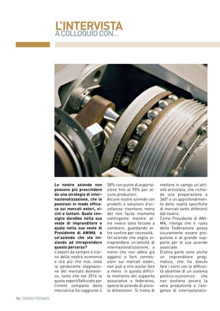 A COLLOQUIO CON...
L’INTERVISTA
14 | SPAZIO TECNICO
Le nostre aziende non
possono più prescindere
da una strategia di inter-
nazionalizzazione, che le
posizioni in modo effica-
ce sui mercati esteri, vi-
cini e lontani. Quale con-
siglio darebbe nella sua
veste di imprenditore e
quale nella sua veste di
Presidente di ANIMA a
un’azienda che sta ini-
ziando ad intraprendere
questo percorso?
L’export da sempre è trai-
no della nostra economia
e ora più che mai, vista
la perdurante stagnazio-
ne del mercato domesti-
co, tanto che nel 2014 la
quota export/fatturato per
l’intero comparto della
meccanica ha raggiunto il
58% con punte di esporta-
zione fino al 90% per al-
cune produzioni.
Alcune nostre aziende con
prodotti e soluzioni d’ec-
cellenza risentono meno
del non facile momento
contingente mentre al-
tre invece sono forzate a
cambiare, guardando ol-
tre confine per necessità.
Un’azienda che voglia in-
traprendere un’attività di
internazionalizzazione, a
meno che non abbia già
agganci e forti connes-
sioni sui mercati esteri,
non può a mio avviso fare
a meno in questo diffici-
le momento del supporto
associativo o federativo,
specie le aziende di picco-
le dimensioni. Si tratta di
mettere in campo un’atti-
vità articolata, che richie-
de una preparazione a
360° e un approfondimen-
to delle realtà specifiche
di mercati tanto differenti
dal nostro.
Come Presidente di ANI-
MA, ritengo che il ruolo
della Federazione possa
sicuramente essere pro-
pulsivo e di grande sup-
porto per le sue aziende
associate.
D’altra parte sono anche
un imprenditore prag-
matico, che ha dovuto
fare i conti con le difficol-
tà obiettive di un sistema
politico-economico che
non sostiene ancora la
vera produttività e l’esi-
genza di internazionaliz-
 