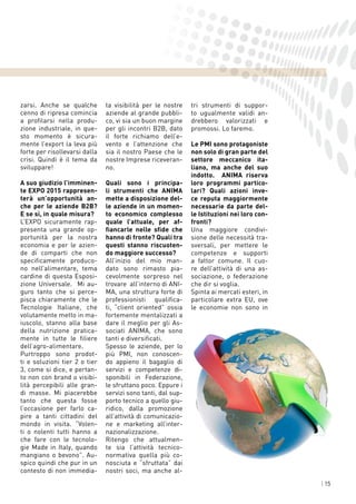 | 15
zarsi. Anche se qualche
cenno di ripresa comincia
a profilarsi nella produ-
zione industriale, in que-
sto momento è sicura-
mente l’export la leva più
forte per risollevarsi dalla
crisi. Quindi è il tema da
sviluppare!
A suo giudizio l’imminen-
te EXPO 2015 rappresen-
terà un’opportunità an-
che per le aziende B2B?
E se sì, in quale misura?
L’EXPO sicuramente rap-
presenta una grande op-
portunità per la nostra
economia e per le azien-
de di comparti che non
specificamente produco-
no nell’alimentare, tema
cardine di questa Esposi-
zione Universale. Mi au-
guro tanto che si perce-
pisca chiaramente che le
Tecnologie Italiane, che
volutamente metto in ma-
iuscolo, stanno alla base
della nutrizione pratica-
mente in tutte le filiere
dell’agro-alimentare.
Purtroppo sono prodot-
ti e soluzioni tier 2 o tier
3, come si dice, e pertan-
to non con brand o visibi-
lità percepibili alle gran-
di masse. Mi piacerebbe
tanto che questa fosse
l’occasione per farlo ca-
pire a tanti cittadini del
mondo in visita. “Volen-
ti o nolenti tutti hanno a
che fare con le tecnolo-
gie Made in Italy, quando
mangiano o bevono”. Au-
spico quindi che pur in un
contesto di non immedia-
ta visibilità per le nostre
aziende al grande pubbli-
co, vi sia un buon margine
per gli incontri B2B, dato
il forte richiamo dell’e-
vento e l’attenzione che
sia il nostro Paese che le
nostre Imprese riceveran-
no.
Quali sono i principa-
li strumenti che ANIMA
mette a disposizione del-
le aziende in un momen-
to economico complesso
quale l’attuale, per af-
fiancarle nelle sfide che
hanno di fronte? Quali tra
questi stanno riscuoten-
do maggiore successo?
All’inizio del mio man-
dato sono rimasto pia-
cevolmente sorpreso nel
trovare all’interno di ANI-
MA, una struttura forte di
professionisti qualifica-
ti, “client oriented” ossia
fortemente mentalizzati a
dare il meglio per gli As-
sociati ANIMA, che sono
tanti e diversificati.
Spesso le aziende, per lo
più PMI, non conoscen-
do appieno il bagaglio di
servizi e competenze di-
sponibili in Federazione,
le sfruttano poco. Eppure i
servizi sono tanti, dal sup-
porto tecnico a quello giu-
ridico, dalla promozione
all’attività di comunicazio-
ne e marketing all’inter-
nazionalizzazione.
Ritengo che attualmen-
te sia l’attività tecnico-
normativa quella più co-
nosciuta e “sfruttata” dai
nostri soci, ma anche al-
tri strumenti di suppor-
to ugualmente validi an-
drebbero valorizzati e
promossi. Lo faremo.
Le PMI sono protagoniste
non solo di gran parte del
settore meccanico ita-
liano, ma anche del suo
indotto. ANIMA riserva
loro programmi partico-
lari? Quali azioni inve-
ce reputa maggiormente
necessarie da parte del-
le Istituzioni nei loro con-
fronti?
Una maggiore condivi-
sione delle necessità tra-
sversali, per mettere le
competenze e supporti
a fattor comune. Il cuo-
re dell’attività di una as-
sociazione, o federazione
che dir si voglia.
Spinta ai mercati esteri, in
particolare extra EU, ove
le economie non sono in
 