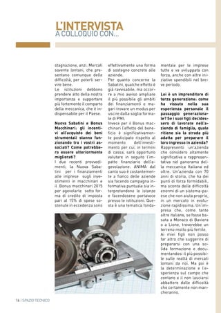 A COLLOQUIO CON...
L’INTERVISTA
16 | SPAZIO TECNICO
stagnazione, anzi. Mercati
sovente lontani, che pre-
sentano comunque delle
difficoltà, per poterli ser-
vire bene.
Le istituzioni debbono
prendere atto della nostra
importanza e supportare
più fortemente il comparto
della meccanica, che è in-
dispensabile per il Paese.
Nuova Sabatini e Bonus
Macchinari: gli incenti-
vi all’acquisto dei beni
strumentali stanno fun-
zionando tra i vostri as-
sociati? Come potrebbe-
ro essere ulteriormente
migliorati?
I due recenti provvedi-
menti, la Nuova Saba-
tini per i finanziamenti
alle imprese sugli inve-
stimenti in macchinari e
il Bonus macchinari 2015
per agevolarle sotto for-
ma di credito di imposta
pari al 15% di spese so-
stenute in eccedenza sono
effettivamente una forma
di sostegno concreto alle
aziende.
Per quanto concerne la
Sabatini, qualche effetto è
già ravvisabile, ma occor-
re a mio avviso ampliare
il più possibile gli ambiti
dei finanziamenti e ma-
gari trovare un modus per
uscire dalla soglia forma-
le di PMI.
Invece per il Bonus mac-
chinari l’effetto del bene-
ficio è significativamen-
te posticipato rispetto al
momento dell’investi-
mento per cui, in termini
di cassa, sarà opportuno
valutare in seguito l’im-
patto finanziario dell’a-
gevolazione. ANIMA dal
canto suo è costantemen-
te a fianco delle aziende
sia facendo campagna in-
formativa puntuale sia in-
terpretandone le istanze
e facendosene portavoce
presso le istituzioni. Que-
sta è una tematica fonda-
mentale per le imprese
tutte e va sviluppata con
forza, anche con altre ini-
ziative spendibili nel bre-
ve periodo.
Lei è un imprenditore di
terza generazione: come
ha vissuto nella sua
esperienza personale il
passaggio generaziona-
le? Se i suoi figli decides-
sero di lavorare nell’a-
zienda di famiglia, quale
ritiene sia la strada più
adatta per preparare il
loro ingresso in azienda?
Rappresento un'azienda
che considero altamente
significativa e rappresen-
tativa nel panorama del-
la meccanica Italiana ed
oltre. Un'azienda con 70
anni di storia, che ha dei
punti di forza formidabili,
ma sconta delle difficoltà
enormi di un sistema-pa-
ese che non aiuta proprio,
in un mercato in evolu-
zione rapidissima. Un’im-
presa che, come tante
altre italiane, se fosse ba-
sata a Monaco di Baviera
o a Lione, troverebbe un
terreno molto più fertile.
Ai miei figli non posso
far altro che suggerire di
prepararsi con una so-
lida formazione e docu-
mentandosi il più possibi-
le sulle realtà di mercati
lontani da noi. Ma poi è
la determinazione e l’e-
sperienza sul campo che
contano e il non lasciarsi
abbattere dalle difficoltà
che certamente non man-
cheranno.
 