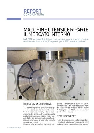 22 | SPAZIO TECNICO
REPORT
CONGIUNTURA
chiuso un anno positivo.
Un anno in positivo quello che si è ap-
pena concluso per i costruttori ita-
liani di macchine utensili, robot e auto-
mazione. Un anno contrassegnato dalla
produzione in crescita e da un vero e pro-
prio balzo dei consumi sul mercato na-
zionale, che hanno a loro volta trainato
consegne e import.
Il valore della produzione ha infatti rag-
giunto i 4.695 milioni di euro, con un in-
cremento del 4,6% rispetto al 2013, men-
tre i consumi del mercato interno hanno
fatto segnare un +18,2%, per un valore di
2.420 milioni di euro.
Stabile l’export.
Idati di preconsuntivo elaborati dal Cen-
tro Studi & Cultura d’Impresa di UCIMU
vedono invece sostanzialmente confer-
Nel 2014 incrementi a doppia cifra in Italia, grazie a incentivi e au-
mento della fiducia. E le prospettive per il 2015 parlano positivo.
Macchine utensili: RIPARTE
il mercato interno
 