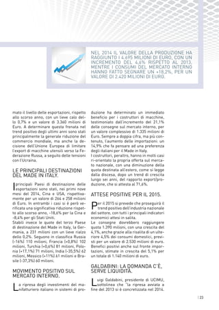| 23
NEL 2014 il valore della produzione ha
raggiunto i 4.695 milioni di euro, con un
incremento del 4,6% rispetto al 2013,
mentre i consumi del mercato interno
hanno fatto segnare un +18,2%, per un
valore di 2.420 milioni di euro.
mato il livello delle esportazioni, rispetto
allo scorso anno, con un lieve calo del-
lo 0,7% e un valore di 3.360 milioni di
Euro. A determinare questa frenata nel
trend positivo degli ultimi anni sono stati
principalmente la generale riduzione del
commercio mondiale, ma anche la de-
cisione dell’Unione Europea di limitare
l’export di macchine utensili verso la Fe-
derazione Russa, a seguito delle tensioni
con l’Ucraina.
LE principali destinazioni
del Made in Italy.
Iprincipali Paesi di destinazione delle
esportazioni sono stati, nei primi nove
mesi del 2014, Cina e USA, rispettiva-
mente per un valore di 264 e 258 milioni
di Euro. In entrambi i casi si è però ve-
rificata una significativa riduzione rispet-
to allo scorso anno, -18,6% per la Cina e
-8,4% per gli Stati Uniti.
Stabili invece le quote del terzo Paese
di destinazione del Made in Italy, la Ger-
mania, a 231 milioni con un lieve rialzo
dello 0,2%. Seguono in classifica Russia
(-16%) 110 milioni, Francia (+0,8%) 102
milioni, Turchia (+0,6%) 81 milioni, Polo-
nia (+17,1%) 71 milioni, India (-35,5%) 62
milioni, Messico (+11%) 61 milioni e Bra-
sile (-37,3%) 60 milioni.
Movimento positivo sul
mercato interno.
La ripresa degli investimenti del ma-
nifatturiero italiano in sistemi di pro-
duzione ha determinato un immediato
beneficio per i costruttori di macchine,
testimoniato dall’incremento del 21,1%
delle consegne sul mercato interno, per
un valore complessivo di 1.335 milioni di
Euro. Sempre a doppia cifra, ma più con-
tenuto, l’aumento delle importazioni: un
14,9% che fa pensare ad una preferenza
degli italiani per il Made in Italy.
I costruttori, peraltro, hanno in molti casi
ri-orientato la propria offerta sul merca-
to nazionale, con una diminuzione della
quota destinata all’estero, come si legge
dalla discesa, dopo un trend di crescita
lungo sei anni, del rapporto export/pro-
duzione, che si attesta al 71,6%.
Attese positive per il 2015.
Per il 2015 si prevede che proseguirà il
trend positivo dell’industria nazionale
del settore, con tutti i principali indicatori
economici attesi in salita.
Le consegne dovrebbero raggiungere
quota 1.390 milioni, con una crescita del
4,1%, anche grazie alla risalita di un ulte-
riore 4,5% dei consumi domestici, previ-
sti per un valore di 2.530 milioni di euro.
Benefici positivi anche sul fronte impor-
tazioni, stimate in crescita del 5,1% per
un totale di 1.140 milioni di euro.
Galdabini: la domanda c’è,
serve liquidità.
Luigi Galdabini, presidente di UCIMU,
sottolinea che “la ripresa avviata a
fine del 2013 si è concretizzata nel 2014.
 