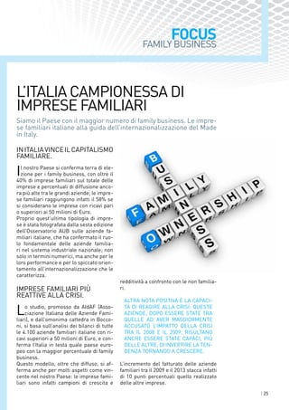 | 25
FOCUS
Siamo il Paese con il maggior numero di family business. Le impre-
se familiari italiane alla guida dell’internazionalizzazione del Made
in Italy.
InItaliavinceilcapitalismo
familiare.
Il nostro Paese si conferma terra di ele-
zione per i family business, con oltre il
40% di imprese familiari sul totale delle
imprese e percentuali di diffusione anco-
ra più alte tra le grandi aziende; le impre-
se familiari raggiungono infatti il 58% se
si considerano le imprese con ricavi pari
o superiori ai 50 milioni di Euro.
Proprio quest’ultima tipologia di impre-
se è stata fotografata dalla sesta edizione
dell’Osservatorio AUB sulle aziende fa-
miliari italiane, che ha confermato il ruo-
lo fondamentale delle aziende familia-
ri nel sistema industriale nazionale; non
solo in termini numerici, ma anche per le
loro performance e per lo spiccato orien-
tamento all’internazionalizzazione che le
caratterizza.
Imprese familiari più
reattive alla crisi.
Lo studio, promosso da AIdAF (Asso-
ciazione Italiana delle Aziende Fami-
liari), e dall’omonima cattedra in Bocco-
ni, si basa sull’analisi dei bilanci di tutte
le 4.100 aziende familiari italiane con ri-
cavi superiori a 50 milioni di Euro, e con-
ferma l’Italia in testa quale paese euro-
peo con la maggior percentuale di family
business.
Questo modello, oltre che diffuso, si af-
ferma anche per molti aspetti come vin-
cente nel nostro Paese: le imprese fami-
liari sono infatti campioni di crescita e
redditività a confronto con le non familia-
ri.
Altra nota positiva è la capaci-
tà di reagire alla crisi: queste
aziende, dopo essere state tra
quelle ad aver maggiormente
accusato l’impatto della crisi
tra il 2008 e il 2009, risultano
anche essere state capaci, più
delle altre, di invertire la ten-
denza tornando a crescere.
L’incremento del fatturato delle aziende
familiari tra il 2009 e il 2013 stacca infatti
di 10 punti percentuali quello realizzato
delle altre imprese.
L’Italia campionessa di
imprese familiari
FAMILY BUSINESS
 
