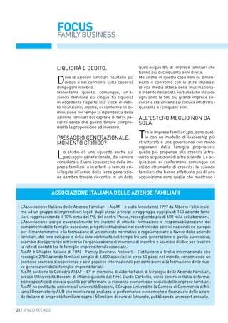 26 | SPAZIO TECNICO
FOCUS
FAMILY BUSINESS
Liquidità e debito.
Dove le aziende familiari risultano più
deboli è nel confronto sulla capacità
di ripagare il debito.
Nonostante questo, comunque, un’a-
zienda familiare su cinque ha liquidità
in eccedenza rispetto allo stock di debi-
to finanziario; inoltre, si conferma in di-
minuzione nel tempo la dipendenza delle
aziende familiari dal capitale di terzi, pe-
raltro senza che questo fattore compro-
metta la propensione ad investire.
Passaggio generazionale,
momento critico?
Lo studio dà uno sguardo anche sul
passaggio generazionale, da sempre
considerato il vero spauracchio delle im-
prese familiari: e in effetti la temuta cri-
si legata all’arrivo della terza generazio-
ne sembra trovare riscontro in un dato,
quell’esiguo 8% di imprese familiari che
hanno più di cinquanta anni di vita.
Ma anche in questo caso non va dimen-
ticato il confronto con le altre imprese:
la vita media attesa delle multinaziona-
li inserite nella lista Fortune (che include
ogni anno le 500 più grandi imprese so-
cietarie statunitensi) si colloca infatti tra i
quaranta e i cinquant’anni.
ALL'ESTERo meglio non DA
sola.
Tra le imprese familiari, poi, sono quel-
le con un modello di leadership più
strutturato e una governance con meno
esponenti della famiglia proprietaria
quelle più propense alla crescita attra-
verso acquisizioni di altre aziende. Le ac-
quisizioni si confermano comunque un
valido strumento di crescita: le aziende
familiari che hanno effettuato più di una
acquisizione sono quelle che mostrano i
Associazione Italiana delle Aziende Familiari
L’Associazione Italiana delle Aziende Familiari – AIdAF - è stata fondata nel 1997 da Alberto Falck insie-
me ad un gruppo di imprenditori legati dagli stessi principi e raggruppa oggi più di 140 aziende fami-
liari, rappresentando il 10% circa del PIL del nostro Paese, raccogliendo più di 600 mila collaboratori.
L’Associazione svolge essenzialmente tre insiemi di attività: formazione e responsabilizzazione dei
componenti delle famiglie associate; progetti istituzionali nei confronti dei politici nazionali ed europei
per il mantenimento e la formazione di un contesto normativo e regolamentare a favore delle aziende
familiari, del loro sviluppo e della loro continuità nel tempo fra una generazione e quella successiva;
scambio di esperienze attraverso l’organizzazione di momenti di incontro e scambio di idee per favorire
la rete di contatti tra le famiglie imprenditoriali associate.
AIdAF è Chapter italiano di FBN – Family Business Network - l’istituzione a livello internazionale che
raccoglie 2750 aziende familiari con più di 6.500 associati in circa 60 paesi nel mondo, consentendo un
continuo scambio di esperienze e best practice internazionali per contribuire alla formazione delle nuo-
ve generazioni delle famiglie imprenditoriali.
AIdAF sostiene la Cattedra AIdAF – EY in memoria di Alberto Falck di Strategia delle Aziende Familiari,
presso l’Università Bocconi di Milano guidata dal Prof. Guido Corbetta, unico centro in Italia di forma-
zione specifica di elevata qualità per affermare la rilevanza economica e sociale delle imprese familiari.
AIdAF ha costituito, assieme all’università Bocconi, il Gruppo Unicredit e la Camera di Commercio di Mi-
lano l’Osservatorio AUB che monitora ed analizza le performance economiche e finanziarie delle azien-
de italiane di proprietà familiare sopra i 50 milioni di euro di fatturato, pubblicando un report annuale.
 