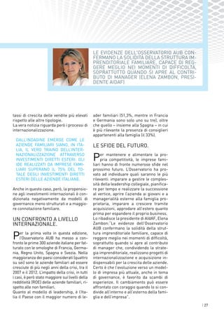 | 27
Le evidenze dell'Osservatorio AUB con-
fermano la solidità della struttura im-
prenditoriale familiare, capace di reg-
gere meglio nei momenti di difficoltà,
soprattutto quando si apre al contri-
buto di manager (ELENA ZAMBON, PRESI-
DENTE AIDAF)
tassi di crescita delle vendite più elevati
rispetto alle altre tipologie.
La vera notizia riguarda però i processi di
internazionalizzazione.
Dall’indagine emerge come le
aziende familiari siano, in Ita-
lia, il vero traino dell’inter-
nazionalizzazione attraverso
investimenti diretti esteri: gli
IDE realizzati da imprese fami-
liari superano il 75% del to-
tale degli investimenti diretti
esteri delle aziende italiane.
Anche in questo caso, però, la propensio-
ne agli investimenti internazionali è con-
dizionata negativamente da modelli di
governance meno strutturati e a maggio-
re connotazione familiare.
Un confronto a livello
internazionale.
Per la prima volta in questa edizione,
l’Osservatorio AUB ha messo a con-
fronto le prime 300 aziende italiane per fat-
turato con le omologhe di Francia, Germa-
nia, Regno Unito, Spagna e Svezia. Nella
maggioranza dei paesi considerati (quattro
su sei) sono le aziende familiari ad essere
cresciute di più negli anni della crisi, tra il
2007 e il 2012. L’impatto della crisi, in tutti
i casi, è però stato maggiore sui livelli della
redditività (ROE) delle aziende familiari, ri-
spetto alle non familiari.
Quanto al modello di leadership, è l’Ita-
lia il Paese con il maggior numero di le-
ader familiari (51,3%, mentre in Francia
e Germania sono solo uno su tre), oltre
che quello – insieme alla Spagna – in cui
è più rilevante la presenza di consiglieri
appartenenti alla famiglia (il 33%).
Le sfide del futuro.
Per mantenere e alimentare la pro-
pria competitività, le imprese fami-
liari hanno di fronte numerose sfide nel
prossimo futuro. L’Osservatorio ha pro-
vato ad individuare quali saranno le più
rilevanti: imparare a gestire le comples-
sità della leadership collegiale, pianifica-
re per tempo e realizzare la successione
al vertice, aprire l’azienda ai giovani e a
managerialità esterne alla famiglia pro-
prietaria, imparare a crescere tramite
acquisizioni, approdare all’estero quanto
prima per espandere il proprio business.
Lo ribadisce la presidente di AIdAF, Elena
Zambon:“Le evidenze dell'Osservatorio
AUB confermano la solidità della strut-
tura imprenditoriale familiare, capace di
reggere meglio nei momenti di difficoltà,
soprattutto quando si apre al contributo
di manager che, condividendo la strate-
gia imprenditoriale, realizzano progetti di
internazionalizzazione e acquisizione in-
dispensabili per la crescita delle aziende.
Certo è che l’evoluzione verso un model-
lo di impresa più attuale, anche in tema
di governance, è favorito da scambi di
esperienze. Il cambiamento può essere
affrontato con coraggio quando lo si con-
divide all’interno e all’esterno della fami-
glia e dell’impresa”.
 