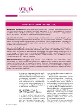 30 | SPAZIO TECNICO
UTILITà
JOBS ACT
la utilizzano. Si punta anche alla riduzio-
ne delle aliquote di contribuzione ordina-
rie (ora all’1,9% della retribuzione) con la
rimodulazione delle stesse tra i settori in
funzione dell’effettivo impiego. Le proce-
dure di accesso alla CIG saranno sempli-
ficate, attraverso l’incentivazione di stru-
menti telematici e digitali e l’introduzione
di meccanismi standardizzati.
le novità in tema di
ammortizzatori sociali.
La riforma toccherà anche gli ammor-
tizzatori sociali. Il vecchio sussidio di
disoccupazione sarà rapportato a quanti
contributi il lavoratore ha versato: in pra-
tica, chi ha la "carriera contributiva" più
importante avrà diritto a una maggior du-
rata del sussidio.
La Naspi (Nuova Assicurazione Sociale
per l’Impiego) scatterà dal 1° maggio per
tutti i disoccupati involontari, cioè quelli
che perdono il lavoro perché licenziati o
per chiusura dell’azienda. Il sussidio sarà
pari alla metà dei periodi contributivi de-
gli ultimi quattro anni e potrà arrivare al
massimo a 24 mesi; l’ammontare massi-
mo dell’indennità sarà di 1.300 Euro ma,
dopo i primi 4 mesi, la Naspi viene ridotta
del 3% al mese. L’erogazione del sussidio
è subordinata alla partecipazione a pro-
grammi di politiche attive, come corsi di
formazione e riqualificazione.
Viene introdotto in via sperimentale, solo
per il 2015, l’Asdi, l’assegno di disoccupa-
I principali cambiamenti in pillole.
Nuove forme contrattuali: verranno cancellate le collaborazioni a progetto, ma sopravvivranno quelle
coordinate e continuative; sono previsti ritocchi alle regole generali per l’impiego part time, pur con la
possibilità di intervento della contrattazione collettiva; viene eliminata la conversione a tempo indeter-
minato dei contratti a termine che superano il tetto massimo previsto.
Licenziamenti economici: se un licenziamento per motivi economici viene giudicato illegittimo, il di-
pendente assunto con contratto a tutele crescenti non avrà più la possibilità di riprendere il suo posto di
lavoro, nemmeno in caso di manifesta insussistenza del fatto. I datori di lavoro avranno inoltre a dispo-
sizione una procedura di conciliazione per evitare successivi contenziosi. Le nuove regole si applicano
anche ai licenziamenti collettivi.
Licenziamenti disciplinari: in caso di contenzioso relativo ad un licenziamento per motivi disciplinari
sarà fondamentale provare la sussistenza o meno del fatto poiché, solo nel secondo caso, il procedi-
mento si potrà concludere con la reintegra del dipendente al suo posto di lavoro. In caso contrario, le
nuove regole prevedono un risarcimento compreso tra 4 e 24 mensilità in base all’anzianità. Il contratto
a tutele crescenti si applica anche i nuovi assunti delle aziende che hanno fino a 15 addetti e, se supe-
rano tale soglia, anche a quelli già in servizio.
Ammortizzatori sociali: da maggio la Naspi prenderà il posto dell’Aspi e la nuova assicurazione sociale
per l’impiego sarà potenzialmente utilizzabile da una platea più ampia rispetto all’ammortizzatore so-
ciale che sostituisce. Sempre su questo fronte debutta l’indennità di disoccupazione per i co.co.co che
prevede un trattamento mensile invece dell’una tantum della versione precedente. I disoccupati potran-
no contare sul contratto di ricollocazione che prevede l’intervento di intermediari per favorire l’indivi-
duazione di una nuova occupazione.
 
