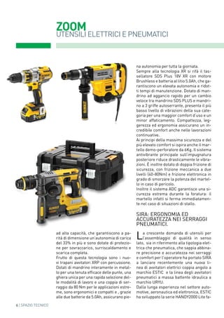 ZOOM
6 | SPAZIO TECNICO
UTENSILI ELETTRICI E PNEUMATICI
ad alta capacità, che garantiscono a pa-
rità di dimensione un'autonomia di carica
del 33% in più e sono dotate di protezio-
ne per sovraccarico, surriscaldamento e
scarica completa.
Frutto di questa tecnologia sono i nuo-
vi trapani avvitatori XRP con percussione.
Dotati di mandrino interamente in metal-
lo per una tenuta efficace delle punte, una
ghiera unica per una rapida selezione del-
le modalità di lavoro e una coppia di ser-
raggio da 80 Nm per le applicazioni estre-
me, sono ergonomici e compatti e , grazie
alle due batterie da 5.0Ah, assicurano pie-
na autonomia per tutta la giornata.
Sempre alla tecnologia XR si rifà il tas-
sellatore SDS Plus 18V XR con motore
Brushless e batteria al litio 5.0Ah, che ga-
rantiscono un elevata autonomia e ridot-
ti tempi di manutenzione. Dotato di man-
drino ad aggancio rapido per un cambio
veloce tra mandrino SDS PLUS e mandri-
no a 3 griffe autoserrante, presenta il più
basso livello di vibrazioni della sua cate-
goria per una maggior comfort d‘uso e un
minor affaticamento. Compattezza, leg-
gerezza ed ergonomia assicurano un in-
credibile comfort anche nelle lavorazioni
continuative.
Ai principi della massima sicurezza e del
più elevato comfort si ispira anche il mar-
tello demo-perforatore da 6Kg. Il sistema
antivibrante principale sull‘impugnatura
posteriore riduce drasticamente le vibra-
zioni. È inoltre dotato di doppia frizione di
sicurezza, con frizione meccanica a due
livelli (40-80Nm) e frizione elettronica in
grado di smorzare la potenza del martel-
lo in caso di pericolo.
Inoltre il sistema ADC garantisce una si-
curezza estrema durante la foratura: il
martello infatti si ferma immediatamen-
te nel caso di situazioni di stallo.
SIRA: ergonomia ed
accuratezza nei serraggi
pneumatici.
La crescente domanda di utensili per
l’assemblaggio di qualità in senso
lato, sia in riferimento alla tipologia elet-
trica che pneumatica, che sappia abbina-
re precisione e accuratezza nei serraggi
e comfort per l'operatore ha portato SIRA
a lanciare recentemente una nuova li-
nea di avvitatori elettrici coppia angolo a
marchio ESTIC e la linea degli avvitatori
pneumatici a massa battente idraulica a
marchio URYU.
Dalla lunga esperienza nel settore auto-
motive, aeronautica ed elettronica, ESTIC
ha sviluppato la serie HANDY2000 Lite fa-
 