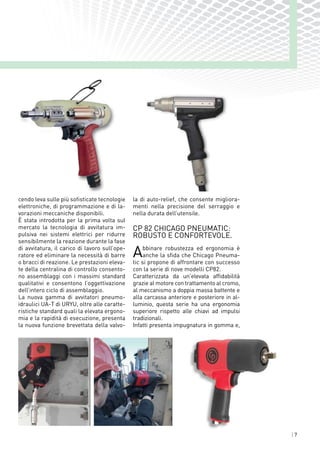 | 7
cendo leva sulle più sofisticate tecnologie
elettroniche, di programmazione e di la-
vorazioni meccaniche disponibili.
È stata introdotta per la prima volta sul
mercato la tecnologia di avvitatura im-
pulsiva nei sistemi elettrici per ridurre
sensibilmente la reazione durante la fase
di avvitatura, il carico di lavoro sull’ope-
ratore ed eliminare la necessità di barre
o bracci di reazione. Le prestazioni eleva-
te della centralina di controllo consento-
no assemblaggi con i massimi standard
qualitativi e consentono l’oggettivazione
dell’intero ciclo di assemblaggio.
La nuova gamma di avvitatori pneumo-
idraulici UA-T di URYU, oltre alle caratte-
ristiche standard quali la elevata ergono-
mia e la rapidità di esecuzione, presenta
la nuova funzione brevettata della valvo-
la di auto-relief, che consente migliora-
menti nella precisione del serraggio e
nella durata dell’utensile.
CP 82 CHICAGO PNEUMATIC:
ROBUSTO E CONFORTEVOLE.
Abbinare robustezza ed ergonomia è
anche la sfida che Chicago Pneuma-
tic si propone di affrontare con successo
con la serie di nove modelli CP82.
Caratterizzata da un'elevata affidabilità
grazie al motore con trattamento al cromo,
al meccanismo a doppia massa battente e
alla carcassa anteriore e posteriore in al-
luminio, questa serie ha una ergonomia
superiore rispetto alle chiavi ad impulsi
tradizionali.
Infatti presenta impugnatura in gomma e,
aRobusto
aConfortevole
aVersatile
 