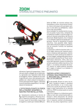 ZOOM
UTENSILI ELETTRICI E PNEUMATICI
attraverso il gancio di sospensione, l'uten-
sile può essere collegato ad un bilanciato-
re, sgravando così l'operatore dalla fatica
di soreggerlo. Inoltre, è dotata di una cover
in gomma anti-urto e, oltre ad essere com-
patibile con i diversi attacchi di bussole, è
anche particolarmente leggero, silenzioso
e preciso (grilletto progressivo e tre impo-
stazioni di avvitatura).
L'efficienza punto di forza
delle nuove segatrici a
nastro per metallo femi.
L'elevatissimo contenuto in termini di
risparmio energetico, efficienza di ta-
glio e risparmio di tempo per l'utilizzato-
re sono i punti di forza della nuova linea
di segatrici a nastro per metallo ABS pro-
dotte da FEMI. Un marchio italiano che,
nonostante la forte concorrenza di prez-
zo, riesce comunque a far percepire, pro-
prio in virtù della sua affidabilità, i valori
tecnici dei suoi prodotti.
Sono molteplici le caratteristiche innova-
tive di questa nuova linea, composta da
tre differenti modelli. In primo luogo il si-
stema di discesa automatica del braccio
(Automatic Blade System), che si traduce
in un notevole risparmio di tempo per l'o-
peratore. Quindi la flessibilità di queste
macchine, resa possibile dalla regola-
zione della velocità di taglio a 4 posizioni,
che ne consente l'utilizzo con qualsiasi
materiale.
La pressione uniforme durante tutto il ci-
clo di taglio assicura poi massima preci-
sione e costanza nelle operazioni, mentre
l'assenza di inutili sovraccarichi determi-
na una maggior salvaguardia della lama e
ne accresce la durata fino al 10 per cento.
Particolare attenzione, infine, alla sicu-
rezza dell'operatore, grazie al sistema di
arresto automatico della macchina a fine
taglio e  al sistema anticaduta del brac-
cio, mentre la ridotta potenza assorbita
per il taglio si traduce in un notevole ri-
sparmio di energia.
SMERIGLIATRICI ERGOGRIP E
UTENSILI MULTIMASTER FEIN:
IL MASSIMO DEL COMFOrt E
DELLA SICUREZZA.
Fin da quando, 30 anni or sono, ha ini-
ziato a produrre trapani e avvitatori
della serie Kinetik, in cui il tema ergo-
nomia era il punto di partenza nello svi-
luppo e nella costruzione di un utensile
elettrico, FEIn ha sempre posto al centro
l'utilizzatore.
Oggi ciò si traduce in un'attenzione parti-
colare ai temi del contenimento delle vi-
brazioni e della silenziosità. Gli utensili
multifunzione ad oscillazione devono of-
frire il massimo comfort all’utilizzatore.
Oltre ad una presa ergonomica e prati-
8 | SPAZIO TECNICO
 