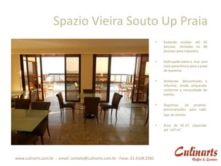 Spazio Vieira Souto Up Praia
                                                                              •   Podendo receber até 50
                                                                                  pessoas sentadas ou 80
                                                                                  pessoas para coquetéis.

                                                                              •   Debruçado sobre o mar, com
                                                                                  vista panorâmica para a praia
                                                                                  de Ipanema.

                                                                              •   Ambiente descontraído e
                                                                                  informal, sendo preparado
                                                                                  conforme a necessidade do
                                                                                  evento.

                                                                              •   dispomos      de projetos
                                                                                  personalizados para cada
                                                                                  tipo de evento.

                                                                              •   Área de 42 m², expansão
                                                                                  até 147 m².




www.culinarts.com.br - email: contato@culinarts.com.br - Fone: 21.4108.2282
 